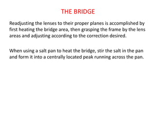 THE BRIDGE
Readjusting the lenses to their proper planes is accomplished by
first heating the bridge area, then grasping the frame by the lens
areas and adjusting according to the correction desired.
When using a salt pan to heat the bridge, stir the salt in the pan
and form it into a centrally located peak running across the pan.
 
