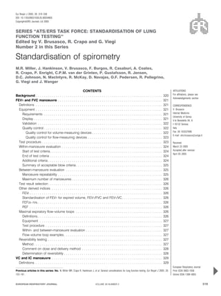 SERIES ‘‘ATS/ERS TASK FORCE: STANDARDISATION OF LUNG
FUNCTION TESTING’’
Edited by V. Brusasco, R. Crapo and G. Viegi
Number 2 in this Series
Standardisation of spirometry
M.R. Miller, J. Hankinson, V. Brusasco, F. Burgos, R. Casaburi, A. Coates,
R. Crapo, P. Enright, C.P.M. van der Grinten, P. Gustafsson, R. Jensen,
D.C. Johnson, N. MacIntyre, R. McKay, D. Navajas, O.F. Pedersen, R. Pellegrino,
G. Viegi and J. Wanger
CONTENTS
Background . . . . . . . . . . . . . . . . . . . . . . . . . . . . . . . . . . . . . . . . . . . . . . . . . . . . . . . . . . . . . . . 320
FEV1 and FVC manoeuvre . . . . . . . . . . . . . . . . . . . . . . . . . . . . . . . . . . . . . . . . . . . . . . . . . . . . 321
Definitions . . . . . . . . . . . . . . . . . . . . . . . . . . . . . . . . . . . . . . . . . . . . . . . . . . . . . . . . . . . . . . . 321
Equipment . . . . . . . . . . . . . . . . . . . . . . . . . . . . . . . . . . . . . . . . . . . . . . . . . . . . . . . . . . . . . . . 321
Requirements . . . . . . . . . . . . . . . . . . . . . . . . . . . . . . . . . . . . . . . . . . . . . . . . . . . . . . . . . . . 321
Display . . . . . . . . . . . . . . . . . . . . . . . . . . . . . . . . . . . . . . . . . . . . . . . . . . . . . . . . . . . . . . . . 321
Validation . . . . . . . . . . . . . . . . . . . . . . . . . . . . . . . . . . . . . . . . . . . . . . . . . . . . . . . . . . . . . . 322
Quality control . . . . . . . . . . . . . . . . . . . . . . . . . . . . . . . . . . . . . . . . . . . . . . . . . . . . . . . . . . . 322
Quality control for volume-measuring devices . . . . . . . . . . . . . . . . . . . . . . . . . . . . . . . . . . . 322
Quality control for flow-measuring devices . . . . . . . . . . . . . . . . . . . . . . . . . . . . . . . . . . . . . 323
Test procedure . . . . . . . . . . . . . . . . . . . . . . . . . . . . . . . . . . . . . . . . . . . . . . . . . . . . . . . . . . . . 323
Within-manoeuvre evaluation . . . . . . . . . . . . . . . . . . . . . . . . . . . . . . . . . . . . . . . . . . . . . . . . . . 324
Start of test criteria. . . . . . . . . . . . . . . . . . . . . . . . . . . . . . . . . . . . . . . . . . . . . . . . . . . . . . . . 324
End of test criteria . . . . . . . . . . . . . . . . . . . . . . . . . . . . . . . . . . . . . . . . . . . . . . . . . . . . . . . . 324
Additional criteria. . . . . . . . . . . . . . . . . . . . . . . . . . . . . . . . . . . . . . . . . . . . . . . . . . . . . . . . . 324
Summary of acceptable blow criteria. . . . . . . . . . . . . . . . . . . . . . . . . . . . . . . . . . . . . . . . . . . 325
Between-manoeuvre evaluation . . . . . . . . . . . . . . . . . . . . . . . . . . . . . . . . . . . . . . . . . . . . . . . . 325
Manoeuvre repeatability . . . . . . . . . . . . . . . . . . . . . . . . . . . . . . . . . . . . . . . . . . . . . . . . . . . . 325
Maximum number of manoeuvres . . . . . . . . . . . . . . . . . . . . . . . . . . . . . . . . . . . . . . . . . . . . . 326
Test result selection . . . . . . . . . . . . . . . . . . . . . . . . . . . . . . . . . . . . . . . . . . . . . . . . . . . . . . . . 326
Other derived indices . . . . . . . . . . . . . . . . . . . . . . . . . . . . . . . . . . . . . . . . . . . . . . . . . . . . . . . 326
FEVt . . . . . . . . . . . . . . . . . . . . . . . . . . . . . . . . . . . . . . . . . . . . . . . . . . . . . . . . . . . . . . . . . . 326
Standardisation of FEV1 for expired volume, FEV1/FVC and FEV1/VC . . . . . . . . . . . . . . . . . . . . 326
FEF25–75% . . . . . . . . . . . . . . . . . . . . . . . . . . . . . . . . . . . . . . . . . . . . . . . . . . . . . . . . . . . . . . 326
PEF . . . . . . . . . . . . . . . . . . . . . . . . . . . . . . . . . . . . . . . . . . . . . . . . . . . . . . . . . . . . . . . . . . 326
Maximal expiratory flow–volume loops . . . . . . . . . . . . . . . . . . . . . . . . . . . . . . . . . . . . . . . . . . . 326
Definitions. . . . . . . . . . . . . . . . . . . . . . . . . . . . . . . . . . . . . . . . . . . . . . . . . . . . . . . . . . . . . . 326
Equipment . . . . . . . . . . . . . . . . . . . . . . . . . . . . . . . . . . . . . . . . . . . . . . . . . . . . . . . . . . . . . 327
Test procedure . . . . . . . . . . . . . . . . . . . . . . . . . . . . . . . . . . . . . . . . . . . . . . . . . . . . . . . . . . 327
Within- and between-manoeuvre evaluation . . . . . . . . . . . . . . . . . . . . . . . . . . . . . . . . . . . . . . 327
Flow–volume loop examples. . . . . . . . . . . . . . . . . . . . . . . . . . . . . . . . . . . . . . . . . . . . . . . . . 327
Reversibility testing . . . . . . . . . . . . . . . . . . . . . . . . . . . . . . . . . . . . . . . . . . . . . . . . . . . . . . . . . 327
Method. . . . . . . . . . . . . . . . . . . . . . . . . . . . . . . . . . . . . . . . . . . . . . . . . . . . . . . . . . . . . . . . 327
Comment on dose and delivery method . . . . . . . . . . . . . . . . . . . . . . . . . . . . . . . . . . . . . . . . 328
Determination of reversibility . . . . . . . . . . . . . . . . . . . . . . . . . . . . . . . . . . . . . . . . . . . . . . . . . 328
VC and IC manoeuvre . . . . . . . . . . . . . . . . . . . . . . . . . . . . . . . . . . . . . . . . . . . . . . . . . . . . . . . 329
Definitions . . . . . . . . . . . . . . . . . . . . . . . . . . . . . . . . . . . . . . . . . . . . . . . . . . . . . . . . . . . . . . . 329
AFFILIATIONS
For affiliations, please see
Acknowledgements section
CORRESPONDENCE
V. Brusasco
Internal Medicine
University of Genoa
V.le Benedetto XV, 6
I-16132 Genova
Italy
Fax: 39 103537690
E-mail: vito.brusasco@unige.it
Received:
March 23 2005
Accepted after revision:
April 05 2005
European Respiratory Journal
Print ISSN 0903-1936
Online ISSN 1399-3003
Previous articles in this series: No. 1: Miller MR, Crapo R, Hankinson J, et al. General considerations for lung function testing. Eur Respir J 2005; 26:
153–161.
EUROPEAN RESPIRATORY JOURNAL VOLUME 26 NUMBER 2 319
Eur Respir J 2005; 26: 319–338
DOI: 10.1183/09031936.05.00034805
CopyrightßERS Journals Ltd 2005
c
 