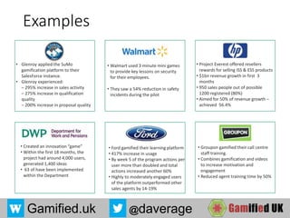 Gamified.uk @daverage
Examples
• Created an innovation “game”
• Within the first 18 months, the
project had around 4,000 users,
generated 1,400 ideas
• 63 of have been implemented
within the Department
• Project Everest offered resellers
rewards for selling ISS & ESS products
• $1bn revenue growth in first 3
months
• 950 sales people out of possible
1200 registered (80%)
• Aimed for 50% of revenue growth –
achieved 56.4%
• Groupon gamified their call centre
staff training.
• Combines gamification and videos
to increase motivation and
engagement
• Reduced agent training time by 50%
• Ford gamified their learning platform
• 417% increase in usage
• By week 5 of the program actions per
user more than doubled and total
actions increased another 60%
• Highly to moderately engaged users
of the platform outperformed other
sales agents by 14-19%
• Walmart used 3 minute mini games
to provide key lessons on security
for their employees.
• They saw a 54% reduction in safety
incidents during the pilot
• Glenroy applied the SuMo
gamification platform to their
SalesForce instance.
• Glenroy experienced:
– 295% increase in sales activity
– 275% increase in qualification
quality
– 200% increase in proposal quality
 
