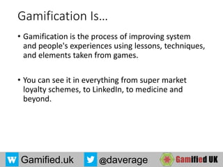 Gamified.uk @daverage
Gamification Is…
• Gamification is the process of improving system
and people's experiences using lessons, techniques,
and elements taken from games.
• You can see it in everything from super market
loyalty schemes, to LinkedIn, to medicine and
beyond.
 
