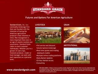Futures and Options For American Agriculture


  Standard Grain, Inc. is a        LIVESTOCK                                          GRAIN
  commodity brokerage firm
  that was founded with the
  intention of having the
  American agricultural
  producer‘s best interests in
  mind. Risk management is
  more important than ever in
  an age of volatile markets and
  uncertainty. Standard Grain
                                   •Full service and discount                         INSTITUTIONAL
  caters to each customer
  individually. Whether you’re a    futures/options brokerage
  grower of cash crops,            •Real-time quotes and trading;
  livestock producer, trader or     desktop & mobile
  fund manager; we work with       •Multiple online trading platforms
  each operation on a personal     •Daily Market Updates
  level.
                                   •24 Hour Market Access
                                   •Consulting

                                       RISK DISCLAIMER: Trading in futures products entails significant risks of loss which must be understood prior

www.standardgrain.com                  to trading and may not be appropriate for all investors. Please contact your account representative for more
                                       information on these risks. Past performance of actual trades or strategies cited herein is not necessarily
                                       indicative of future performance.
 