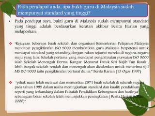Pada pendapat anda, apa bukti guru di Malaysia sudah
mempunyai standard yang tinggi?
• Pada pendapat saya, bukti guru di Malaysia sudah mempunyai standard
yang tinggi adalah berdasarkan keratan akhbar Berita Harian yang
melaporkan:
 “Kejayaan beberapa buah sekolah dan organisasi Kementerian Pelajaran Malaysia
mendapat pengiktirafan ISO 9000 membuktikan guru Malaysia berpotensi untuk
mencapai standard yang setanding dengan rakan sejawat mereka di negara-negara
maju yang lain. Sekolah pertama yang mendapat pengiktirafan piawaian ISO 9000
ialah Sekolah Menengah Derma, Kangar. Menurut Datuk Seri Najib Tun Razak ,
lebih banyak sekolah rendah dan menengah akan dicalonkan untuk menerima sijil
MS ISO 9000 iaitu pengiktirafan bertaraf dunia.” Berita Harian (13 Ogos 1997)
 “pihak nazir telah melawat dan memeriksa 2971 buah sekolah di seluruh negara
pada tahun 1999 dalam usaha meningkatkan standard dan kualiti pendidikan
seperti yang terkandung dalam Falsafah Pendidikan Kebangsaan dan hasilnya
sebahagian besar sekolah telah menunjukkan peningkatan ( Berita Harian 6 Mac
2000)”

 