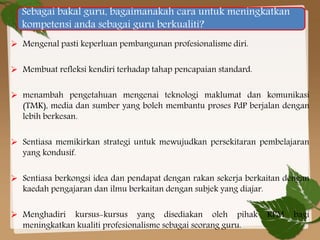 Sebagai bakal guru, bagaimanakah cara untuk meningkatkan
kompetensi anda sebagai guru berkualiti?
 Mengenal pasti keperluan pembangunan profesionalisme diri.
 Membuat refleksi kendiri terhadap tahap pencapaian standard.

 menambah pengetahuan mengenai teknologi maklumat dan komunikasi
(TMK), media dan sumber yang boleh membantu proses PdP berjalan dengan
lebih berkesan.
 Sentiasa memikirkan strategi untuk mewujudkan persekitaran pembelajaran
yang kondusif.
 Sentiasa berkongsi idea dan pendapat dengan rakan sekerja berkaitan dengan
kaedah pengajaran dan ilmu berkaitan dengan subjek yang diajar.
 Menghadiri kursus-kursus yang disediakan oleh pihak
meningkatkan kualiti profesionalisme sebagai seorang guru.

KPM

bagi

 