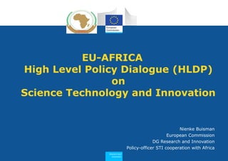 Research and
Innovation
EU-AFRICA
High Level Policy Dialogue (HLDP)
on
Science Technology and Innovation
Nienke Buisman
European Commission
DG Research and Innovation
Policy-officer STI cooperation with Africa
 