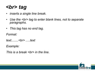 <br> tag
• inserts a single line break.
• Use the <br> tag to enter blank lines, not to separate
paragraphs.
• This tag has no end tag.
Format:
text........<br> .....text
Example:
This is a break <br> in the line.
 