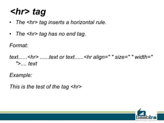 <hr> tag
• The <hr> tag inserts a horizontal rule.
• The <hr> tag has no end tag.
Format:
text......<hr> ......text or text......<hr align=" " size=" " width="
">.... text
Example:
This is the test of the tag <hr>
 