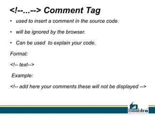 <!--...--> Comment Tag
• used to insert a comment in the source code.
• will be ignored by the browser.
• Can be used to explain your code.
Format:
<!-- text-->
Example:
<!-- add here your comments these will not be displayed -->
 