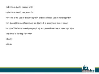 <h4> this is the h4 header </h4>
<h5> this is the h5 header </h5>
<hr>This is the use of "Break" tag<br> and you will see use of more tags<br>
<hr> look at the use of comment tag it is<!-- It is a comment line --> good
<hr><p> This is the use of paragraph tag and you will see use of more tags </p>
The effect of "hr" tag <br> <hr>
</body>
</html>
 