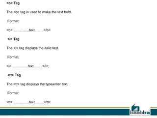 <b> Tag
The <b> tag is used to make the text bold.
Format:
<b> ................text.........</b>
<i> Tag
The <i> tag displays the italic text.
Format:
<i> ................text.........</i>;
<tt> Tag
The <tt> tag displays the typewriter text.
Format:
<tt> ................text.........</tt>
 