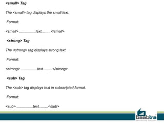 <small> Tag
The <small> tag displays the small text.
Format:
<small> ................text.........</small>
<strong> Tag
The <strong> tag displays strong text.
Format:
<strong> ................text.........</strong>
<sub> Tag
The <sub> tag displays text in subscripted format.
Format:
<sub> ................text.........</sub>
 