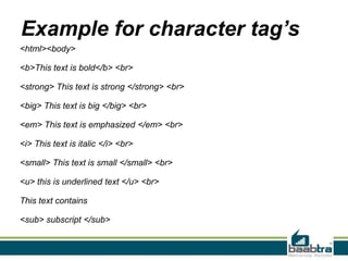 Example for character tag’s
<html><body>
<b>This text is bold</b> <br>
<strong> This text is strong </strong> <br>
<big> This text is big </big> <br>
<em> This text is emphasized </em> <br>
<i> This text is italic </i> <br>
<small> This text is small </small> <br>
<u> this is underlined text </u> <br>
This text contains
<sub> subscript </sub>
 