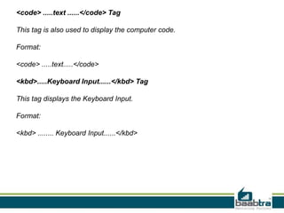 <code> .....text ......</code> Tag
This tag is also used to display the computer code.
Format:
<code> .....text.....</code>
<kbd>.....Keyboard Input......</kbd> Tag
This tag displays the Keyboard Input.
Format:
<kbd> ........ Keyboard Input......</kbd>
 