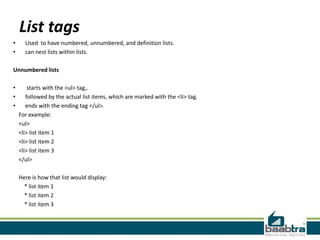 List tags
• Used to have numbered, unnumbered, and definition lists.
• can nest lists within lists.
Unnumbered lists
• starts with the <ul> tag,.
• followed by the actual list items, which are marked with the <li> tag.
• ends with the ending tag </ul>.
For example:
<ul>
<li> list item 1
<li> list item 2
<li> list item 3
</ul>
Here is how that list would display:
* list item 1
* list item 2
* list item 3
 