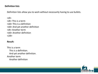 Definition lists
Definition lists allow you to work without necessarily having to use bullets.
<dl>
<dt> This is a term
<dd> This is a definition
<dd> And yet another definition
<dt> Another term
<dd> Another definition
</dl>
Result:
This is a term
This is a definition.
And yet another definition.
Another term
Another definition
 