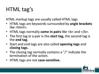 HTML tag’s
HTML markup tags are usually called HTML tags
• HTML tags are keywords surrounded by angle brackets
like <html>.
• HTML tags normally come in pairs like <b> and </b>.
• The first tag in a pair is the start tag, the second tag is
the end tag.
• Start and end tags are also called opening tags and
closing tags.
• The closing tag normally contains a "/" indicate the
termination of the action.
• HTML tags are not case-sensitive.
 