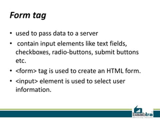 Form tag
• used to pass data to a server
• contain input elements like text fields,
checkboxes, radio-buttons, submit buttons
etc.
• <form> tag is used to create an HTML form.
• <input> element is used to select user
information.
 