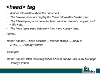 <head> tag
• defines information about the document.
• The browser does not display the "head information" to the user.
• The following tags can be in the head section: <script>, <style>, and
<title> etc.
• The head tag is used between <html> and <body> tags.
Format:
<html> <head>.....head sections....</head><body>......body of
HTML........</body></html>
Example:
<html> <head><title>Basic tag</title></head>>body> this is my first page
</body></html>
 