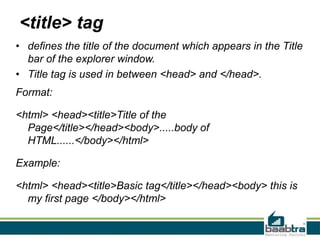 <title> tag
• defines the title of the document which appears in the Title
bar of the explorer window.
• Title tag is used in between <head> and </head>.
Format:
<html> <head><title>Title of the
Page</title></head><body>.....body of
HTML......</body></html>
Example:
<html> <head><title>Basic tag</title></head><body> this is
my first page </body></html>
 