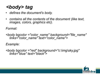 <body> tag
• defines the document's body.
• contains all the contents of the document (like text,
images, colors, graphics etc).
Format:
<body bgcolor ="color_name" background="file_name"
links="color_name" text="color_name">
Example:
<body bgcolor ="red" background="c:imgsky.jpg"
links="blue" text="black">
 