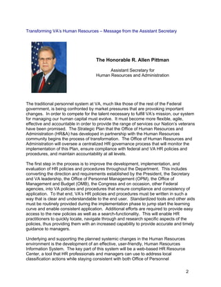 Transforming VA’s Human Resources – Message from the Assistant Secretary
The Honorable R. Allen Pittman
Assistant Secretary for
Human Resources and Administration
The traditional personnel system at VA, much like those of the rest of the Federal
government, is being confronted by market pressures that are provoking important
changes. In order to compete for the talent necessary to fulfill VA’s mission, our system
for managing our human capital must evolve. It must become more flexible, agile,
effective and accountable in order to provide the range of services our Nation’s veterans
have been promised. The Strategic Plan that the Office of Human Resources and
Administration (HR&A) has developed in partnership with the Human Resources
community begins the process of transformation. The Office of Human Resources and
Administration will oversee a centralized HR governance process that will monitor the
implementation of this Plan, ensure compliance with federal and VA HR policies and
procedures, and maintain accountability at all levels.
The first step in the process is to improve the development, implementation, and
evaluation of HR policies and procedures throughout the Department. This includes
converting the direction and requirements established by the President, the Secretary
and VA leadership, the Office of Personnel Management (OPM), the Office of
Management and Budget (OMB), the Congress and on occasion, other Federal
agencies, into VA policies and procedures that ensure compliance and consistency of
application. To that end, VA’s HR policies and procedures must be written in such a
way that is clear and understandable to the end user. Standardized tools and other aids
must be routinely provided during the implementation phase to jump start the learning
curve and enable consistent application. Additional efforts are required to provide easy
access to the new policies as well as a search-functionality. This will enable HR
practitioners to quickly locate, navigate through and research specific aspects of the
policies, thus providing them with an increased capability to provide accurate and timely
guidance to managers.
Underlying and supporting the planned systemic changes in the Human Resources
environment is the development of an effective, user-friendly, Human Resources
Information System. The key part of this system will be a web-based HR Resource
Center, a tool that HR professionals and managers can use to address local
classification actions while staying consistent with both Office of Personnel
2
 