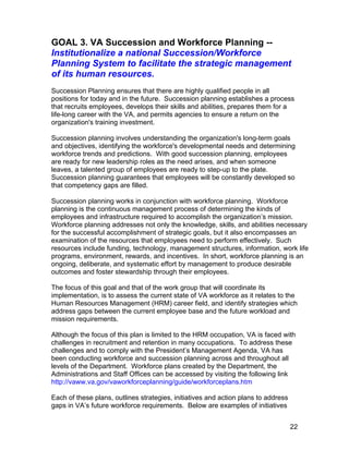 GOAL 3. VA Succession and Workforce Planning --
Institutionalize a national Succession/Workforce
Planning System to facilitate the strategic management
of its human resources.
Succession Planning ensures that there are highly qualified people in all
positions for today and in the future. Succession planning establishes a process
that recruits employees, develops their skills and abilities, prepares them for a
life-long career with the VA, and permits agencies to ensure a return on the
organization's training investment.
Succession planning involves understanding the organization's long-term goals
and objectives, identifying the workforce's developmental needs and determining
workforce trends and predictions. With good succession planning, employees
are ready for new leadership roles as the need arises, and when someone
leaves, a talented group of employees are ready to step-up to the plate.
Succession planning guarantees that employees will be constantly developed so
that competency gaps are filled.
Succession planning works in conjunction with workforce planning. Workforce
planning is the continuous management process of determining the kinds of
employees and infrastructure required to accomplish the organization’s mission.
Workforce planning addresses not only the knowledge, skills, and abilities necessary
for the successful accomplishment of strategic goals, but it also encompasses an
examination of the resources that employees need to perform effectively. Such
resources include funding, technology, management structures, information, work life
programs, environment, rewards, and incentives. In short, workforce planning is an
ongoing, deliberate, and systematic effort by management to produce desirable
outcomes and foster stewardship through their employees.
The focus of this goal and that of the work group that will coordinate its
implementation, is to assess the current state of VA workforce as it relates to the
Human Resources Management (HRM) career field, and identify strategies which
address gaps between the current employee base and the future workload and
mission requirements.
Although the focus of this plan is limited to the HRM occupation, VA is faced with
challenges in recruitment and retention in many occupations. To address these
challenges and to comply with the President’s Management Agenda, VA has
been conducting workforce and succession planning across and throughout all
levels of the Department. Workforce plans created by the Department, the
Administrations and Staff Offices can be accessed by visiting the following link
http://vaww.va.gov/vaworkforceplanning/guide/workforceplans.htm
Each of these plans, outlines strategies, initiatives and action plans to address
gaps in VA’s future workforce requirements. Below are examples of initiatives
22
 
