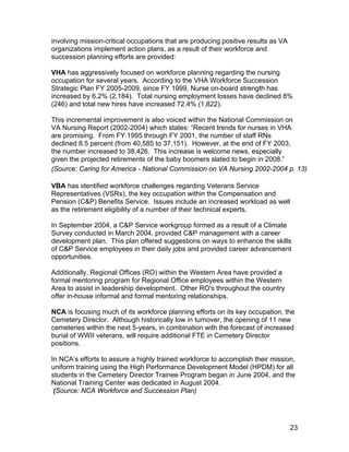 involving mission-critical occupations that are producing positive results as VA
organizations implement action plans, as a result of their workforce and
succession planning efforts are provided:
VHA has aggressively focused on workforce planning regarding the nursing
occupation for several years. According to the VHA Workforce Succession
Strategic Plan FY 2005-2009, since FY 1999, Nurse on-board strength has
increased by 6.2% (2,184). Total nursing employment losses have declined 8%
(246) and total new hires have increased 72.4% (1,822).
This incremental improvement is also voiced within the National Commission on
VA Nursing Report (2002-2004) which states: “Recent trends for nurses in VHA
are promising. From FY 1995 through FY 2001, the number of staff RNs
declined 8.5 percent (from 40,585 to 37,151). However, at the end of FY 2003,
the number increased to 38,426. This increase is welcome news, especially
given the projected retirements of the baby boomers slated to begin in 2008.”
(Source: Caring for America - National Commission on VA Nursing 2002-2004 p. 13)
VBA has identified workforce challenges regarding Veterans Service
Representatives (VSRs), the key occupation within the Compensation and
Pension (C&P) Benefits Service. Issues include an increased workload as well
as the retirement eligibility of a number of their technical experts.
In September 2004, a C&P Service workgroup formed as a result of a Climate
Survey conducted in March 2004, provided C&P management with a career
development plan. This plan offered suggestions on ways to enhance the skills
of C&P Service employees in their daily jobs and provided career advancement
opportunities.
Additionally, Regional Offices (RO) within the Western Area have provided a
formal mentoring program for Regional Office employees within the Western
Area to assist in leadership development. Other RO's throughout the country
offer in-house informal and formal mentoring relationships.
NCA is focusing much of its workforce planning efforts on its key occupation, the
Cemetery Director. Although historically low in turnover, the opening of 11 new
cemeteries within the next 5-years, in combination with the forecast of increased
burial of WWII veterans, will require additional FTE in Cemetery Director
positions.
In NCA’s efforts to assure a highly trained workforce to accomplish their mission,
uniform training using the High Performance Development Model (HPDM) for all
students in the Cemetery Director Trainee Program began in June 2004, and the
National Training Center was dedicated in August 2004.
(Source: NCA Workforce and Succession Plan)
23
 