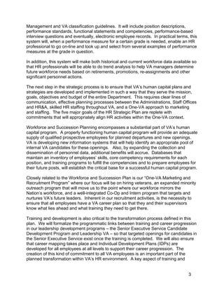 Management and VA classification guidelines. It will include position descriptions,
performance standards, functional statements and competencies, performance-based
interview questions and eventually, electronic employee records. In practical terms, this
system will, when a performance measure for a certain grade is needed, enable an HR
professional to go on-line and look up and select from several examples of performance
measures at the grade in question.
In addition, this system will make both historical and current workforce data available so
that HR professionals will be able to do trend analysis to help VA managers determine
future workforce needs based on retirements, promotions, re-assignments and other
significant personnel actions.
The next step in the strategic process is to ensure that VA’s human capital plans and
strategies are developed and implemented in such a way that they serve the mission,
goals, objectives and budget of the entire Department. This requires clear lines of
communication, effective planning processes between the Administrations, Staff Offices
and HR&A, skilled HR staffing throughout VA, and a One-VA approach to marketing
and staffing. The five major goals of the HR Strategic Plan are replete with
commitments that will appropriately align HR activities within the One-VA context.
Workforce and Succession Planning encompasses a substantial part of VA’s human
capital program. A properly functioning human capital program will provide an adequate
supply of qualified prospective employees for planned departures and new openings.
VA is developing new information systems that will help identify an appropriate pool of
internal VA candidates for these openings. Also, by expanding the collection and
dissemination of personnel data, additional benefits will accrue. Databases that
maintain an inventory of employees’ skills, core competency requirements for each
position, and training programs to fulfill the competencies and to prepare employees for
their future posts, will establish the critical base for a successful human capital program.
Closely related to the Workforce and Succession Plan is our “One-VA Marketing and
Recruitment Program” where our focus will be on hiring veterans, an expanded minority
outreach program that will move us to the point where our workforce mirrors the
Nation’s workforce, and a well-integrated Co-Op and Intern program that targets and
nurtures VA’s future leaders. Inherent in our recruitment activities, is the necessity to
ensure that all employees have a VA career plan so that they and their supervisors
know what lies ahead and what training they need to get there.
Training and development is also critical to the transformation process defined in this
plan. We will formalize the programmatic links between training and career progression
in our leadership development programs – the Senior Executive Service Candidate
Development Program and Leadership VA – so that targeted openings for candidates in
the Senior Executive Service exist once the training is completed. We will also ensure
that career mapping takes place and Individual Development Plans (IDPs) are
developed for all employees at all levels to support their career progression. The
creation of this kind of commitment to all VA employees is an important part of the
planned transformation within VA’s HR environment. A key aspect of training and
3
 