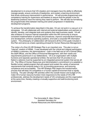 development is to ensure that VA’s leaders and managers have the ability to effectively
manage people, ensure continuity of leadership, and sustain a learning environment
that drives continuous improvement in performance. VA will provide programmed core
competency training for supervisors and leaders to assure that the people in line for
leadership positions have the training they need to perform. We will also be formalizing
the programmatic links between training and career progression in leadership
development programs.
To achieve the transformation described in this plan, VA can not work in a vacuum or in
stovepipes. VA will collaborate with internal and external stakeholders and partners to
identify, develop, and integrate tools and systems that meet business needs. VA will
also endeavor to improve internal cooperation within the HR community to ensure
consistent implementation of policies and procedures, improve corporate-level training
and development, enhance operating systems, and build a corporate HR information
system. This philosophy of collaboration will transcend all five of the goals included in
this Plan and serve as a basic operating principal for Human Resources Management.
The notion of a One-VA HR Strategic Plan is an important one. This plan is not an
“internal” creation of HR&A. It was developed with the critical and integral participation
of HR&A’s customers: the Administrations – both in the field and at VA’s Central Office,
the Staff Offices, and the Office of Personnel Management, with their needs and
requirements paramount in our deliberations. VA is an organization with multiple
functions and separate operational entities; the services that VA provides to our
Nation’s veterans must be supported by an integrated personnel system that serves all
VA. The Office of Human Resources and Administration’s commitment is to establish a
flexible human capital program that will support and sustain the variety of personnel
requirements that comprise today’s VA, by providing governance, and ensuring
compliance and accountability. This HR Strategic Plan begins the transformation
process that will keep VA competitive in a human capital environment that is rapidly
evolving. The plan will align HR activities within the overall mission and budget of VA,
make VA’s human resource function more responsive to the needs of VA’s HR
professionals, address the development needs of VA’s employees and the organization
at the same time, thereby creating a mutually supportive and well-functioning work
environment.
The Honorable R. Allen Pittman
Assistant Secretary for
Human Resources and Administration
4
 