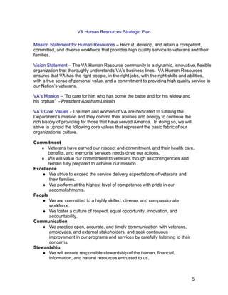 VA Human Resources Strategic Plan
Mission Statement for Human Resources – Recruit, develop, and retain a competent,
committed, and diverse workforce that provides high quality service to veterans and their
families.
Vision Statement – The VA Human Resource community is a dynamic, innovative, flexible
organization that thoroughly understands VA’s business lines. VA Human Resources
ensures that VA has the right people, in the right jobs, with the right skills and abilities,
with a true sense of personal value, and a commitment to providing high quality service to
our Nation’s veterans.
VA’s Mission – “To care for him who has borne the battle and for his widow and
his orphan” - President Abraham Lincoln
VA’s Core Values - The men and women of VA are dedicated to fulfilling the
Department’s mission and they commit their abilities and energy to continue the
rich history of providing for those that have served America. In doing so, we will
strive to uphold the following core values that represent the basic fabric of our
organizational culture.
Commitment
♦ Veterans have earned our respect and commitment, and their health care,
benefits, and memorial services needs drive our actions.
♦ We will value our commitment to veterans though all contingencies and
remain fully prepared to achieve our mission.
Excellence
♦ We strive to exceed the service delivery expectations of veterans and
their families.
♦ We perform at the highest level of competence with pride in our
accomplishments.
People
♦ We are committed to a highly skilled, diverse, and compassionate
workforce.
♦ We foster a culture of respect, equal opportunity, innovation, and
accountability.
Communication
♦ We practice open, accurate, and timely communication with veterans,
employees, and external stakeholders, and seek continuous
improvement in our programs and services by carefully listening to their
concerns.
Stewardship
♦ We will ensure responsible stewardship of the human, financial,
information, and natural resources entrusted to us.
5
 
