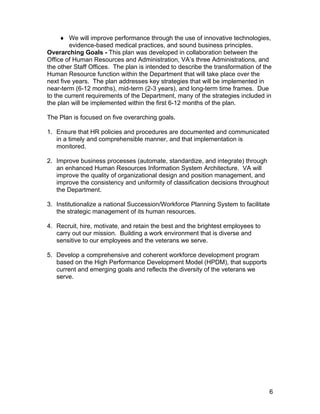 ♦ We will improve performance through the use of innovative technologies,
evidence-based medical practices, and sound business principles.
Overarching Goals - This plan was developed in collaboration between the
Office of Human Resources and Administration, VA’s three Administrations, and
the other Staff Offices. The plan is intended to describe the transformation of the
Human Resource function within the Department that will take place over the
next five years. The plan addresses key strategies that will be implemented in
near-term (6-12 months), mid-term (2-3 years), and long-term time frames. Due
to the current requirements of the Department, many of the strategies included in
the plan will be implemented within the first 6-12 months of the plan.
The Plan is focused on five overarching goals.
1. Ensure that HR policies and procedures are documented and communicated
in a timely and comprehensible manner, and that implementation is
monitored.
2. Improve business processes (automate, standardize, and integrate) through
an enhanced Human Resources Information System Architecture. VA will
improve the quality of organizational design and position management, and
improve the consistency and uniformity of classification decisions throughout
the Department.
3. Institutionalize a national Succession/Workforce Planning System to facilitate
the strategic management of its human resources.
4. Recruit, hire, motivate, and retain the best and the brightest employees to
carry out our mission. Building a work environment that is diverse and
sensitive to our employees and the veterans we serve.
5. Develop a comprehensive and coherent workforce development program
based on the High Performance Development Model (HPDM), that supports
current and emerging goals and reflects the diversity of the veterans we
serve.
6
 