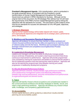 President’s Management Agenda - VA’s transformation, which is embodied in
the goals presented above, is consistent with the President’s overall
transformation of Human Capital Management throughout the Federal
Government as outlined in OPM’s Standards for Success. Although not the
original intent of this document, the HR Strategic Plan defines how VA will meet
the requirements of the PMA’s Human Capital Management goal by linking the
objectives with the standards for success. This document is color-coded to show
how the six standards for success are addressed via VA’s HR goals, objectives,
and strategies.
I. Strategic Alignment
Agency human capital strategy will be better aligned with mission, goals,
and organizational objectives and integrated into its strategic plans, performance
plans, and budgets.
II. Workforce and Succession Planning & Deployment
Agencies will endeavor to ensure that they maintain a citizen-centered and
mission-focused workforce that has the skills and experience to meet the needs
of veterans today and into the future. Workforce and succession planning must
leverage e-Government and competitive sourcing/Business Process
Reengineering.
III. Leadership & Knowledge Management
Leaders and managers will have the ability to effectively manage people,
ensure continuity of leadership, and sustain a learning environment that drives
continuous improvement in performance. Agencies will provide programmed
core competency training for supervisors and leaders to assure that the people in
line for leadership positions have the training they need to perform. Agencies will
also be formalizing the programmatic links between training and career
progression in leadership development programs
IV. Results-Oriented Performance Culture
Agencies will have a diverse, results-oriented, high performance workforce,
and a performance management system that effectively differentiates
between high and low performance, and links individual/team/unit performance
to organizational goals and desired results.
V. Talent
Agencies will identify mission-critical occupations and competencies needed in
the current and future workforce and develop strategies to identify, recruit, and
retain a high performing workforce. Agencies will address any mission-critical
skills, knowledge, and competency gaps/deficiencies.
VI. Accountability
Human capital decisions will be guided by a data-driven results-oriented
planning and accountability system
7
 