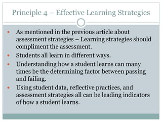 Principle 4 – Effective Learning Strategies

    As mentioned in the previous article about
     assessment strategies – Learning strategies should
     compliment the assessment.
    Students all learn in different ways.
    Understanding how a student learns can many
     times be the determining factor between passing
     and failing.
    Using student data, reflective practices, and
     assessment strategies all can be leading indicators
     of how a student learns.
 