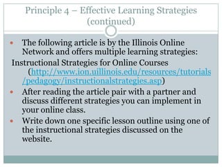 Principle 4 – Effective Learning Strategies
                   (continued)

   The following article is by the Illinois Online
    Network and offers multiple learning strategies:
 Instructional Strategies for Online Courses
      (http://www.ion.uillinois.edu/resources/tutorials
    /pedagogy/instructionalstrategies.asp)
 After reading the article pair with a partner and
    discuss different strategies you can implement in
    your online class.
 Write down one specific lesson outline using one of
    the instructional strategies discussed on the
    website.
 