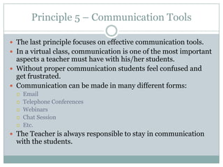 Principle 5 – Communication Tools

 The last principle focuses on effective communication tools.
 In a virtual class, communication is one of the most important
  aspects a teacher must have with his/her students.
 Without proper communication students feel confused and
  get frustrated.
 Communication can be made in many different forms:
     Email
     Telephone Conferences
     Webinars
     Chat Session
     Etc.
 The Teacher is always responsible to stay in communication
  with the students.
 