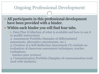 Ongoing Professional Development

 All participants in this professional development
  have been provided with a binder.
 Within each binder you will find four tabs.
    1. Data Plan (Collection of what is available and how to use it
     to modify instruction)
     2. Assessment Portfolio (Samples of differentiated
     assesments, alternative assessments, etc.)
     3. Creation of a Self-Reflection Assessment (To include an
     evaluation of classroom assessment techniques, teacher
     evaluations,
       teacher-peer reviews)
     4. Communication Portfolio (Samples of communication tools
     used with students)
 
