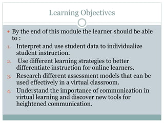 Learning Objectives

 By the end of this module the learner should be able
  to :
1. Interpret and use student data to individualize
    student instruction.
2. Use different learning strategies to better
    differentiate instruction for online learners.
3. Research different assessment models that can be
    used effectively in a virtual classroom.
4. Understand the importance of communication in
    virtual learning and discover new tools for
    heightened communication.
 