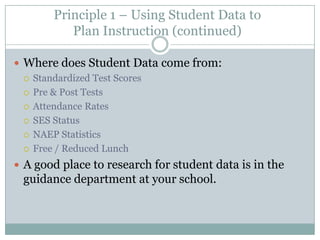 Principle 1 – Using Student Data to
          Plan Instruction (continued)

 Where does Student Data come from:
   Standardized Test Scores

   Pre & Post Tests

   Attendance Rates

   SES Status

   NAEP Statistics

   Free / Reduced Lunch

 A good place to research for student data is in the
 guidance department at your school.
 