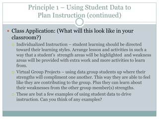 Principle 1 – Using Student Data to
              Plan Instruction (continued)

 Class Application: (What will this look like in your
  classroom?)
     Individualized Instruction – student learning should be directed
      toward their learning styles. Arrange lesson and activities in such a
      way that a student’s strength areas will be highlighted and weakness
      areas will be provided with extra work and more activities to learn
      from.
     Virtual Group Projects – using data group students up where their
      strengths will compliment one another. This way they are able to feel
      like they are contributing to the group. Plus they can learn about
      their weaknesses from the other group member(s) strengths.
     These are but a few examples of using student data to drive
      instruction. Can you think of any examples?
 