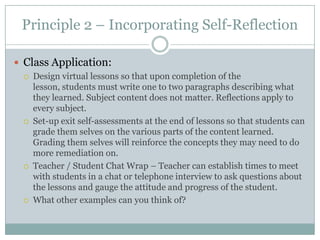 Principle 2 – Incorporating Self-Reflection

 Class Application:
    Design virtual lessons so that upon completion of the
     lesson, students must write one to two paragraphs describing what
     they learned. Subject content does not matter. Reflections apply to
     every subject.
    Set-up exit self-assessments at the end of lessons so that students can
     grade them selves on the various parts of the content learned.
     Grading them selves will reinforce the concepts they may need to do
     more remediation on.
    Teacher / Student Chat Wrap – Teacher can establish times to meet
     with students in a chat or telephone interview to ask questions about
     the lessons and gauge the attitude and progress of the student.
    What other examples can you think of?
 