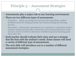Principle 3 – Assessment Strategies

 Assessments play a major role in any learning environment.
 There are two different types of assessments:
   Formative - which are designed to provide the immediate, explicit
    feedback useful for helping teacher and student during the learning
    process.
   Summative - Summative assessments are cumulative evaluations used to
    measure student growth after instruction and are generally given at the
    end of a course in order to determine whether long term learning goals
    have been met.
 Each teacher should evaluate their class and use a strategy
  that fits best with the student’s needs. Some classes will need
  a variety of different type of assessments.
 The next slide will introduce you to a number of different
  assessment strategies.
 