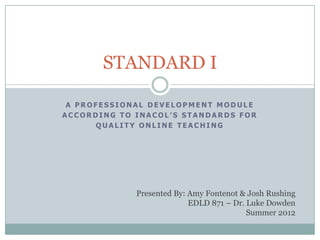 STANDARD I

 A PROFESSIONAL DEVELOPMENT MODULE
ACCORDING TO INACOL’S STANDARDS FOR
      QUALITY ONLINE TEACHING




             Presented By: Amy Fontenot & Josh Rushing
                           EDLD 871 – Dr. Luke Dowden
                                          Summer 2012
 