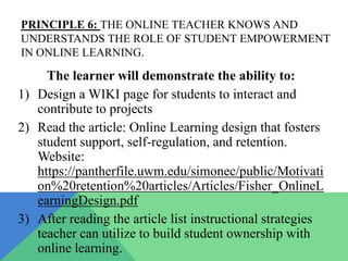 PRINCIPLE 6: THE ONLINE TEACHER KNOWS AND
UNDERSTANDS THE ROLE OF STUDENT EMPOWERMENT
IN ONLINE LEARNING.

     The learner will demonstrate the ability to:
1) Design a WIKI page for students to interact and
   contribute to projects
2) Read the article: Online Learning design that fosters
   student support, self-regulation, and retention.
   Website:
   https://pantherfile.uwm.edu/simonec/public/Motivati
   on%20retention%20articles/Articles/Fisher_OnlineL
   earningDesign.pdf
3) After reading the article list instructional strategies
   teacher can utilize to build student ownership with
   online learning.
 