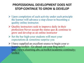 PROFESSIONAL DEVELOPMENT DOES NOT
    STOP-CONTINUE TO GROW & DEVELOP

 Upon completion of each activity under each principle
  the learner will advance a step closer to becoming a
  quality online instructor.
 Quality instructors seek to improve daily in their
  profession-Never accept the status quo & continue to
  grow and develop as an online instructor
 Set the bar high-your students will meet your
  expectations & sometime surprise you
 I have supplied an excellent source to begin your e-
  learning toolkit- Go ahead: eat your frog now!!
  http://www.elearning.ubc.ca/toolkit/academic-continuity-
  toolkit/
 
