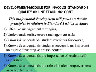 DEVELOPMENT-MODULE FOR INACOL’S STANDARD I
       QUALITY ONLINE TEACHING: CONT.
    This professional development will focus on the six
     principles in relation to Standard I which include:
1) Effective management strategies,
2) Understands online course management tasks,
3) Knows & understands student readiness for course,
4) Knows & understands students success is an important
  measure of teaching & course content,
5) Knows & understands the importance of student self-
  assessment,
6) Knows & understands the role of student empowerment
  in online learning,
 