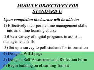 MODULE OBJECTIVES FOR
            STANDARD I:
Upon completion the learner will be able to:
1) Effectively incorporate time management skills
  into an online learning course
2)Use a variety of digital programs to assist in
management skills
3) Set up a survey to poll students for information
4) Design a WIKI page
5) Design a Self-Assessment and Reflection Form
6) Begin building on eLearning Toolkit
 