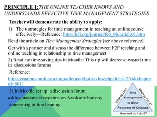 PRINCIPLE 1:THE ONLINE TEACHER KNOWS AND
UNDERSTANDS EFFECTIVE TIME MANAGEMENT STRATEGIES
  Teacher will demonstrate the ability to apply:
 1) The 6 strategies for time management in teaching an online course
      effectively—Reference: http://itdl.org/journal/feb_06/article01.htm
 Read the article on Time Management Strategies (see above reference)
 Get with a partner and discuss the difference between F2F teaching and
 online teaching in relationship to time management
 2) Read the time saving tips in Moodle: This tip will decrease wasted time
 in discussions forums
  Reference:
 http://ecampus.nmit.ac.nz/moodle/mod/book/view.php?id=41234&chapter
 id=5611
  3) In Moodle set up a discussion forum
 asking students viewpoints on Academic honesty
  concerning online learning.
 