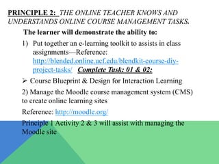 PRINCIPLE 2: THE ONLINE TEACHER KNOWS AND
UNDERSTANDS ONLINE COURSE MANAGEMENT TASKS.
    The learner will demonstrate the ability to:
   1) Put together an e-learning toolkit to assists in class
      assignments—Reference:
      http://blended.online.ucf.edu/blendkit-course-diy-
      project-tasks/ Complete Task: 01 & 02:
    Course Blueprint & Design for Interaction Learning
   2) Manage the Moodle course management system (CMS)
   to create online learning sites
   Reference: http://moodle.org/
   Principle 1 Activity 2 & 3 will assist with managing the
   Moodle site
 