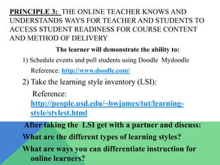 PRINCIPLE 3: THE ONLINE TEACHER KNOWS AND
UNDERSTANDS WAYS FOR TEACHER AND STUDENTS TO
ACCESS STUDENT READINESS FOR COURSE CONTENT
AND METHOD OF DELIVERY
             The learner will demonstrate the ability to:
  1) Schedule events and poll students using Doodle Mydoodle
     Reference: http://www.doodle.com/
  2) Take the learning style inventory (LSI):
     Reference:
    http://people.usd.edu/~bwjames/tut/learning-
    style/stylest.html
   After taking the LSI get with a partner and discuss:
  What are the different types of learning styles?
  What are ways you can differentiate instruction for
   online learners?
 