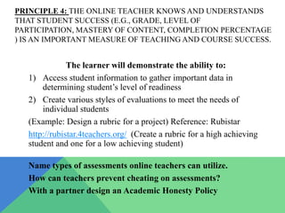 PRINCIPLE 4: THE ONLINE TEACHER KNOWS AND UNDERSTANDS
THAT STUDENT SUCCESS (E.G., GRADE, LEVEL OF
PARTICIPATION, MASTERY OF CONTENT, COMPLETION PERCENTAGE
) IS AN IMPORTANT MEASURE OF TEACHING AND COURSE SUCCESS.


               The learner will demonstrate the ability to:
   1) Access student information to gather important data in
       determining student’s level of readiness
   2) Create various styles of evaluations to meet the needs of
       individual students
   (Example: Design a rubric for a project) Reference: Rubistar
   http://rubistar.4teachers.org/ (Create a rubric for a high achieving
   student and one for a low achieving student)

   Name types of assessments online teachers can utilize.
   How can teachers prevent cheating on assessments?
   With a partner design an Academic Honesty Policy
 