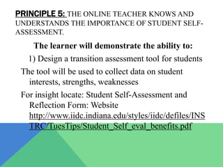 PRINCIPLE 5: THE ONLINE TEACHER KNOWS AND
UNDERSTANDS THE IMPORTANCE OF STUDENT SELF-
ASSESSMENT.
    The learner will demonstrate the ability to:
   1) Design a transition assessment tool for students
 The tool will be used to collect data on student
   interests, strengths, weaknesses
 For insight locate: Student Self-Assessment and
   Reflection Form: Website
   http://www.iidc.indiana.edu/styles/iidc/defiles/INS
   TRC/TuesTips/Student_Self_eval_benefits.pdf
 